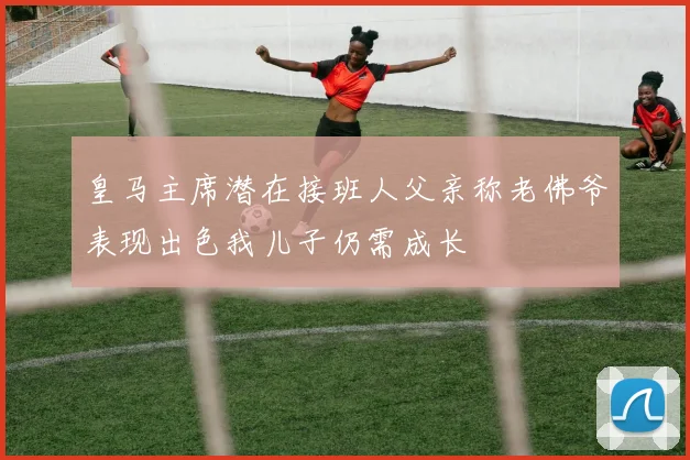 皇马主席潜在接班人父亲称老佛爷表现出色我儿子仍需成长
