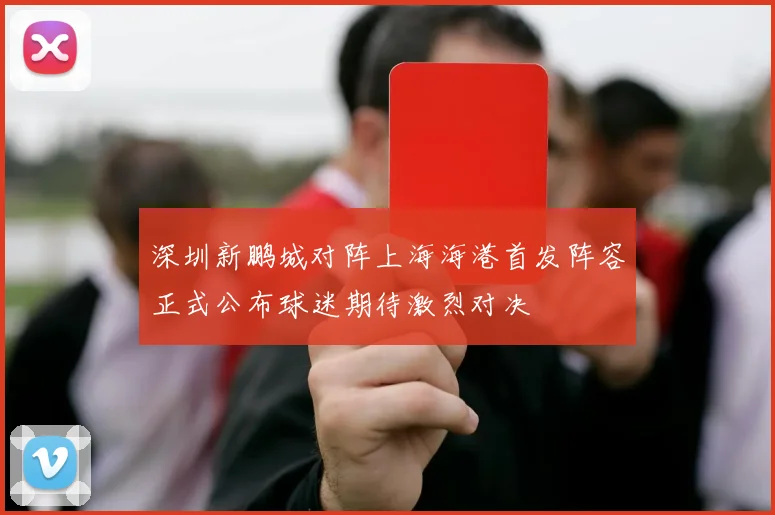 深圳新鹏城对阵上海海港首发阵容正式公布球迷期待激烈对决