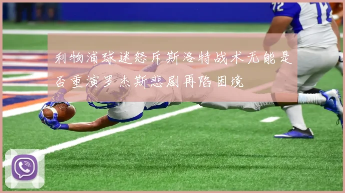 利物浦球迷怒斥斯洛特战术无能是否重演罗杰斯悲剧再陷困境