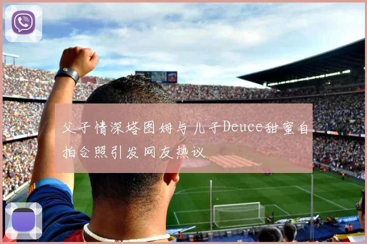 父子情深塔图姆与儿子Deuce甜蜜自拍合照引发网友热议