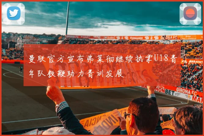 曼联官方宣布弗莱彻继续执掌U18青年队教鞭助力青训发展
