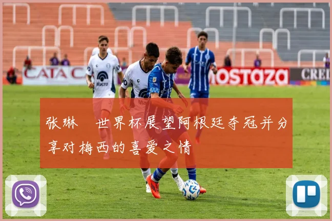 张琳芃世界杯展望阿根廷夺冠并分享对梅西的喜爱之情
