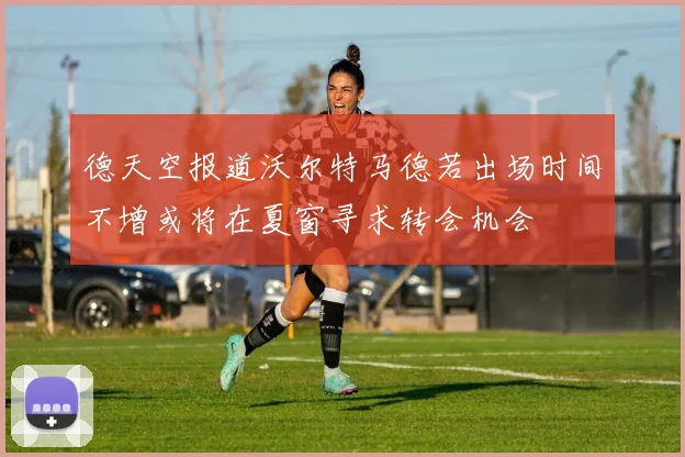 德天空报道沃尔特马德若出场时间不增或将在夏窗寻求转会机会