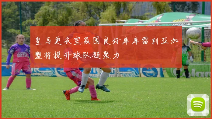 皇马更衣室氛围良好库库雷利亚加盟将提升球队凝聚力