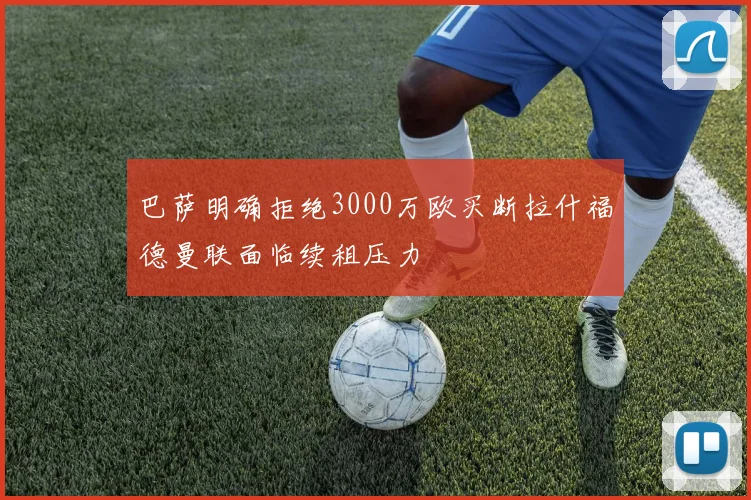 巴萨明确拒绝3000万欧买断拉什福德曼联面临续租压力