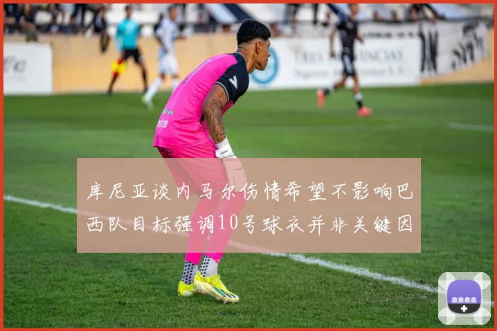 库尼亚谈内马尔伤情希望不影响巴西队目标强调10号球衣并非关键因素