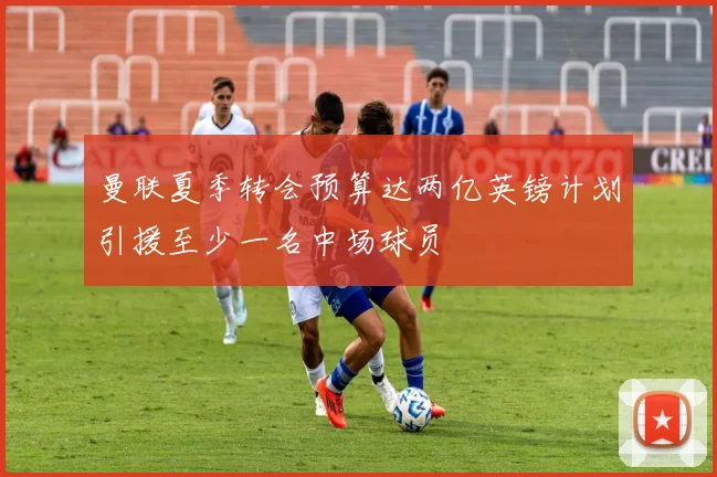 曼联夏季转会预算达两亿英镑计划引援至少一名中场球员